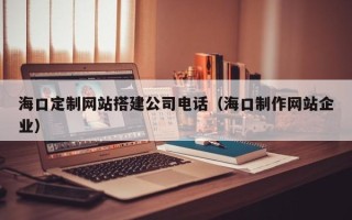 呼伦贝尔海口定制网站搭建公司电话（海口制作网站企业）
