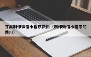 呼伦贝尔甘肃制作微信小程序费用（制作微信小程序的费用）