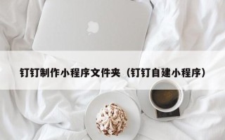 呼伦贝尔钉钉制作小程序文件夹（钉钉自建小程序）