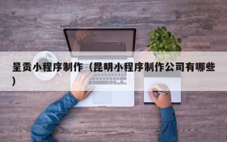 呼伦贝尔呈贡小程序制作（昆明小程序制作公司有哪些）