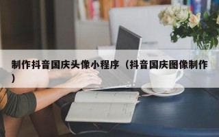 呼伦贝尔制作抖音国庆头像小程序（抖音国庆图像制作）