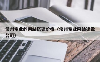 呼伦贝尔常州专业的网站搭建价格（常州专业网站建设公司）