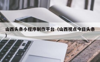 呼伦贝尔山西头条小程序制作平台（山西视点今日头条）